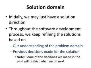 Solution domain
• Initially, we may just have a solution
direction
• Throughout the software development
process, we keep refining the solutions
based on
–Our understanding of the problem domain
–Previous decisions made for the solution
• Note: Some of the decisions we made in the
past will restrict what we do next
 