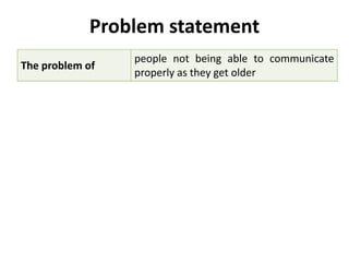 Problem statement
The problem of
people not being able to communicate
properly as they get older
affects
the elderly and people with speech,
hearing, and memory disabilities
the impact of which is
difficulty in communicating with other
people and difficulty in seeking help in
emergency situations
a successful solution
would be
a simple, mobile application that will
provide users with means of expressing
themselves, and more easily
understanding others. The product would
also support efficient means of reaching
emergency contacts.
 