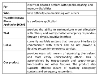 For
elderly or disabled persons with speech, hearing, and
memory disabilities
Who have difficulty communicating with others
The HOPE Cellular
Phone
Application (HCPA)
is a software application
That
provides the ability to communicate more effectively
with others, and swiftly contact emergency responders
through a simple, intuitive interface
Unlike
currently available systems that have poor interface to
communicate with others and do not provide a
detailed system for emergency services.
Our product
provides users with means of expressing themselves,
and more easily understanding others. This is
accomplished by text-to-speech and speech-to-text
functionality and other features. The product also
supports efficient means of reaching emergency
contacts and emergency responders.
 