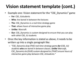 Vision statement template (cont.)
• Example one: Vision statement for the “CSE_Dynamics” game
– For: CSE, JUstudents
– Who: Are bored in between the lectures
– The: CSE_Dynamics is a real-time strategy game
– That: allows hours of interactive game play
– Unlike: Warcraft
– Our: CSE_Dynamics is custom designed to ensure that you can play
with other CSE, JU students
• Once the key information is stated as above, it needs to be
written up into a single paragraph like:
– “CSE_Dynamics is a {THE} real-time strategy game for (CSE, JU)
students who are bored in between classes. Unlike Warcraft,
CSE_Dynamics is {OUR} custom designed to {THAT} ensure hours of
interactive game play between CSE, JUstudents.”
 