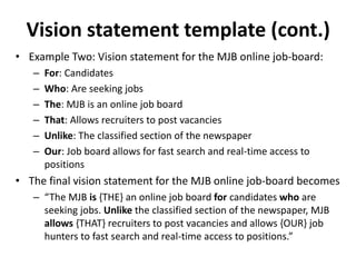 Vision statement template (cont.)
• Example Two: Vision statement for the MJB online job-board:
– For: Candidates
– Who: Are seeking jobs
– The: MJB is an online job board
– That: Allows recruiters to post vacancies
– Unlike: The classified section of the newspaper
– Our: Job board allows for fast search and real-time access to
positions
• The final vision statement for the MJB online job-board becomes
– “The MJB is {THE} an online job board for candidates who are
seeking jobs. Unlike the classified section of the newspaper, MJB
allows {THAT} recruiters to post vacancies and allows {OUR} job
hunters to fast search and real-time access to positions.”
 