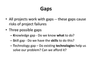 Gaps
• All projects work with gaps -- these gaps cause
risks of project failures
• Three possible gaps
– Knowledge gap - Do we know what to do?
– Skill gap - Do we have the skills to do this?
– Technology gap – Do existing technologies help us
solve our problem? Can we afford it?
 