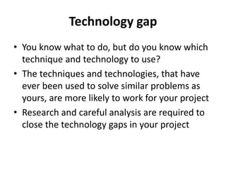 Technology gap
• You know what to do, but do you know which
technique and technology to use?
• The techniques and technologies, that have
ever been used to solve similar problems as
yours, are more likely to work for your project
• Research and careful analysis are required to
close the technology gaps in your project
 
