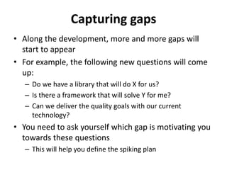 Capturing gaps
• Along the development, more and more gaps will
start to appear
• For example, the following new questions will come
up:
– Do we have a library that will do X for us?
– Is there a framework that will solve Y for me?
– Can we deliver the quality goals with our current
technology?
• You need to ask yourself which gap is motivating you
towards these questions
– This will help you define the spiking plan
 