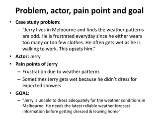 Problem, actor, pain point and goal
• Case study problem:
– “Jerry lives in Melbourne and finds the weather patterns
are odd. He is frustrated everyday since he either wears
too many or too few clothes. He often gets wet as he is
walking to work. This upsets him.”
• Actor: Jerry
• Pain points of Jerry
– Frustration due to weather patterns
– Sometimes Jerry gets wet because he didn’t dress for
expected showers
• GOAL:
– "Jerry is unable to dress adequately for the weather conditions in
Melbourne. He needs the latest reliable weather forecast
information before getting dressed & leaving home”
 