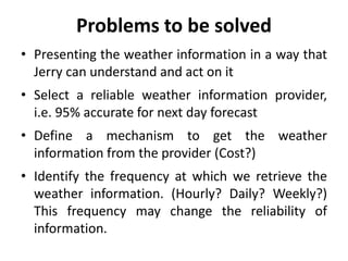 Problems to be solved
• Presenting the weather information in a way that
Jerry can understand and act on it
• Select a reliable weather information provider,
i.e. 95% accurate for next day forecast
• Define a mechanism to get the weather
information from the provider (Cost?)
• Identify the frequency at which we retrieve the
weather information. (Hourly? Daily? Weekly?)
This frequency may change the reliability of
information.
 