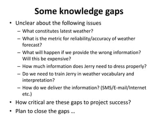 Some knowledge gaps
• Unclear about the following issues
– What constitutes latest weather?
– What is the metric for reliability/accuracy of weather
forecast?
– What will happen if we provide the wrong information?
Will this be expensive?
– How much information does Jerry need to dress properly?
– Do we need to train Jerry in weather vocabulary and
interpretation?
– How do we deliver the information? (SMS/E-mail/Internet
etc.)
• How critical are these gaps to project success?
• Plan to close the gaps …
 