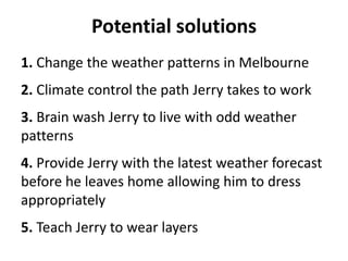 Potential solutions
1. Change the weather patterns in Melbourne
2. Climate control the path Jerry takes to work
3. Brain wash Jerry to live with odd weather
patterns
4. Provide Jerry with the latest weather forecast
before he leaves home allowing him to dress
appropriately
5. Teach Jerry to wear layers
 