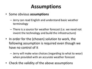 Assumptions
• Some obvious assumptions
– Jerry can read English and understand basic weather
terminology
– There is a source for weather forecast (i.e. we need not
invent the technology and build the infrastructure)
• In order for the (chosen) solution to work, the
following assumption is required even though we
have no control of it
– Jerry will make wise choices (regarding to what to wear)
when provided with an accurate weather forecast
• Check the validity of the above assumptions
 