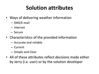 Solution attributes
• Ways of delivering weather information
– SMS/E-mail
– Internet
– Secure
• Characteristics of the provided information
– Accurate and reliable
– Current
– Simple and Clear
• All of these attributes reflect decisions made either
by Jerry (i.e. user) or by the solution developer
 