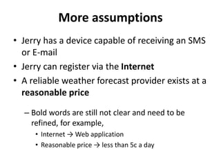 More assumptions
• Jerry has a device capable of receiving an SMS
or E-mail
• Jerry can register via the Internet
• A reliable weather forecast provider exists at a
reasonable price
– Bold words are still not clear and need to be
refined, for example,
• Internet → Web application
• Reasonable price → less than 5c a day
 