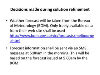 Decisions made during solution refinement
• Weather forecast will be taken from the Bureau
of Meteorology (BOM). Only freely available data
from their web site shall be used
http://www.bom.gov.au/vic/forecasts/melbourne
.shtml
• Forecast information shall be sent via an SMS
message at 6:00am in the morning. This will be
based on the forecast issued at 5:00am by the
BOM.
 