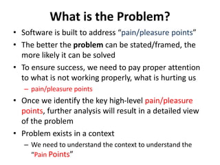 What is the Problem?
• Software is built to address “pain/pleasure points”
• The better the problem can be stated/framed, the
more likely it can be solved
• To ensure success, we need to pay proper attention
to what is not working properly, what is hurting us
– pain/pleasure points
• Once we identify the key high-level pain/pleasure
points, further analysis will result in a detailed view
of the problem
• Problem exists in a context
– We need to understand the context to understand the
“Pain Points”
 