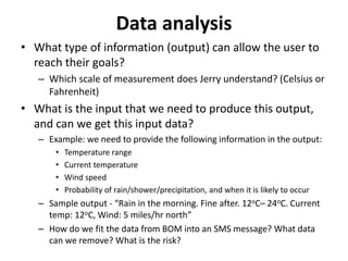 Data analysis
• What type of information (output) can allow the user to
reach their goals?
– Which scale of measurement does Jerry understand? (Celsius or
Fahrenheit)
• What is the input that we need to produce this output,
and can we get this input data?
– Example: we need to provide the following information in the output:
• Temperature range
• Current temperature
• Wind speed
• Probability of rain/shower/precipitation, and when it is likely to occur
– Sample output - “Rain in the morning. Fine after. 12oC– 24oC. Current
temp: 12oC, Wind: 5 miles/hr north”
– How do we fit the data from BOM into an SMS message? What data
can we remove? What is the risk?
 