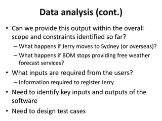 Data analysis (cont.)
• Can we provide this output within the overall
scope and constraints identified so far?
– What happens if Jerry moves to Sydney (or overseas)?
– What happens if BOM stops providing free weather
forecast services?
• What inputs are required from the users?
– Information required to register Jerry
• Need to identify key inputs and outputs of the
software
• Need to design test cases
 