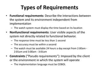 Types of Requirements
• Functional requirements: Describe the interactions between
the system and its environment independent from
implementation
– The watch system must display the time based on its location
• Nonfunctional requirements: User visible aspects of the
system not directly related to functional behavior.
– The response time must be less than 1 second
– The accuracy must be within a second
– The watch must be available 24 hours a day except from 2:00am -
2:01am and 3:00am - 3:01am
• Constraints (“Pseudo requirements”): Imposed by the client
or the environment in which the system will operate
– The implementation language must be COBOL
 