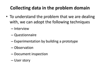 Collecting data in the problem domain
• To understand the problem that we are dealing
with, we can adopt the following techniques
– Interview
– Questionnaire
– Experimentation by building a prototype
– Observation
– Document inspection
– User story
 