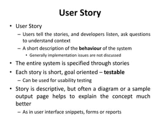 User Story
• User Story
– Users tell the stories, and developers listen, ask questions
to understand context
– A short description of the behaviour of the system
• Generally implementation issues are not discussed
• The entire system is specified through stories
• Each story is short, goal oriented – testable
– Can be used for usability testing
• Story is descriptive, but often a diagram or a sample
output page helps to explain the concept much
better
– As in user interface snippets, forms or reports
 