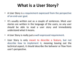 What is a User Story?
• A User Story is a requirement expressed from the perspective
of an end-user goal.
• It’s usually written out as a couple of sentences. Most user
stories are written in the language of the users, so any user
should be able to read a user story and immediately
understand what it means.
• A User Story is really just a well-expressed requirement.
• User Story is only meant to describe a feature, but not
describe how to implement it, meaning leaving out the
technical aspect, it should describe the behavior or flow from
user’s perspective.
 