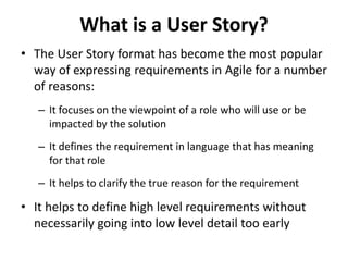 What is a User Story?
• The User Story format has become the most popular
way of expressing requirements in Agile for a number
of reasons:
– It focuses on the viewpoint of a role who will use or be
impacted by the solution
– It defines the requirement in language that has meaning
for that role
– It helps to clarify the true reason for the requirement
• It helps to define high level requirements without
necessarily going into low level detail too early
 