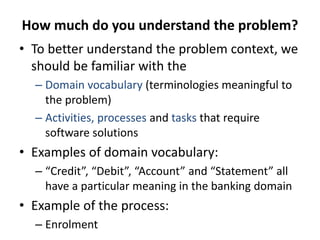 How much do you understand the problem?
• To better understand the problem context, we
should be familiar with the
– Domain vocabulary (terminologies meaningful to
the problem)
– Activities, processes and tasks that require
software solutions
• Examples of domain vocabulary:
– “Credit”, “Debit”, “Account” and “Statement” all
have a particular meaning in the banking domain
• Example of the process:
– Enrolment
 