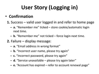 User Story (Logging in)
• Confirmation
1. Success – valid user logged in and refer to home page
– a. “Remember me” ticked – store cookie/automatic login
next time.
– b. “Remember me” not ticked – force login next time.
2. Failure – display message:
– a. “Email address in wrong format”
– b. “Incorrect user name, please try again”
– c. “Incorrect password, please try again”
– d. “Service unavailable – please try again later”
– e. “Account has expired – refer to account renewal page”
 