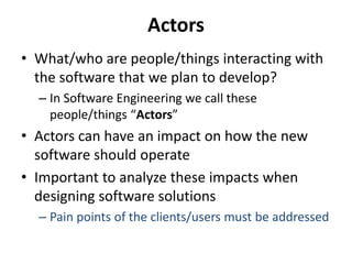 Actors
• What/who are people/things interacting with
the software that we plan to develop?
– In Software Engineering we call these
people/things “Actors”
• Actors can have an impact on how the new
software should operate
• Important to analyze these impacts when
designing software solutions
– Pain points of the clients/users must be addressed
 
