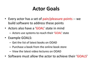 Actor Goals
• Every actor has a set of pain/pleasure points -- we
build software to address these points
• Actors also have a ‘GOAL’ state in mind
– Actors use systems to reach their ‘GOAL’ state
• Example GOALS:
– Get the list of latest books on OOAD
– Purchase a book from the online book store
– View the latest video lectures on OOAD
• Software must allow the actor to achieve their ‘GOALS’
 
