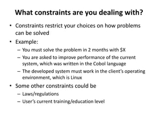 What constraints are you dealing with?
• Constraints restrict your choices on how problems
can be solved
• Example:
– You must solve the problem in 2 months with $X
– You are asked to improve performance of the current
system, which was written in the Cobol language
– The developed system must work in the client’s operating
environment, which is Linux
• Some other constraints could be
– Laws/regulations
– User’s current training/education level
 