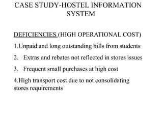 CASE STUDY-HOSTEL INFORMATION
SYSTEM
DEFICIENCIES (HIGH OPERATIONAL COST)
1.Unpaid and long outstanding bills from students
2. Extras and rebates not reflected in stores issues
3. Frequent small purchases at high cost
4.High transport cost due to not consolidating
stores requirements
 
