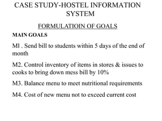 CASE STUDY-HOSTEL INFORMATION
SYSTEM
FORMULATIOIN OF GOALS
MAIN GOALS
Ml . Send bill to students within 5 days of the end of
month
M2. Control inventory of items in stores & issues to
cooks to bring down mess bill by 10%
M3. Balance menu to meet nutritional requirements
M4. Cost of new menu not to exceed current cost
 