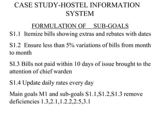 CASE STUDY-HOSTEL INFORMATION
SYSTEM
FORMULATION OF SUB-GOALS
S1.1 Itemize bills showing extras and rebates with dates
S1.2 Ensure less than 5% variations of bills from month
to month
SI.3 Bills not paid within 10 days of issue brought to the
attention of chief warden
S1.4 Update daily rates every day
Main goals M1 and sub-goals S1.1,S1.2,S1.3 remove
deficiencies 1.3,2.1,1.2.2,2.5,3.1
 