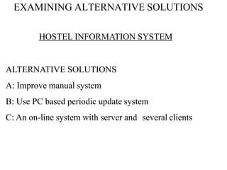 EXAMINING ALTERNATIVE SOLUTIONS
HOSTEL INFORMATION SYSTEM
ALTERNATIVE SOLUTIONS
A: Improve manual system
B: Use PC based periodic update system
C: An on-line system with server and several clients
 