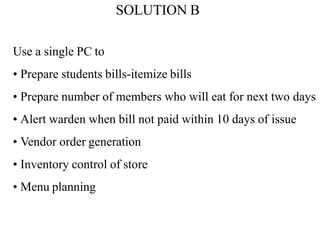 SOLUTION B
Use a single PC to
• Prepare students bills-itemize bills
• Prepare number of members who will eat for next two days
• Alert warden when bill not paid within 10 days of issue
• Vendor order generation
• Inventory control of store
• Menu planning
 