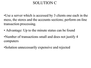 SOLUTION C
•Use a server which is accessed by 3 clients one each in the
mess, the stores and the accounts sections; perform on-line
transaction processing.
• Advantage: Up to the minute status can be found
•Number of transactions small and does not justify 4
computers
•Solution unnecessarily expensive and rejected
 