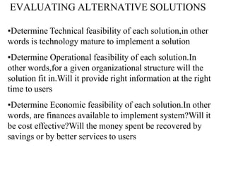 EVALUATING ALTERNATIVE SOLUTIONS
•Determine Technical feasibility of each solution,in other
words is technology mature to implement a solution
•Determine Operational feasibility of each solution.In
other words,for a given organizational structure will the
solution fit in.Will it provide right information at the right
time to users
•Determine Economic feasibility of each solution.In other
words, are finances available to implement system?Will it
be cost effective?Will the money spent be recovered by
savings or by better services to users
 