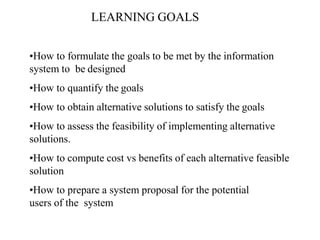 LEARNING GOALS
•How to formulate the goals to be met by the information
system to be designed
•How to quantify the goals
•How to obtain alternative solutions to satisfy the goals
•How to assess the feasibility of implementing alternative
solutions.
•How to compute cost vs benefits of each alternative feasible
solution
•How to prepare a system proposal for the potential
users of the system
 