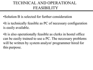 TECHNICAL AND OPERATIONAL
FEASIBILITY
•Solution B is selected for further consideration
•It is technically feasible as PC of necessary configuration
is easily available.
•It is also operationally feasible as clerks in hostel office
can be easily trained to use a PC. The necessary problems
will be written by system analyst/ programmer hired for
this purpose.
 