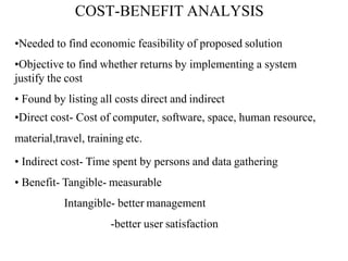 COST-BENEFIT ANALYSIS
•Needed to find economic feasibility of proposed solution
•Objective to find whether returns by implementing a system
justify the cost
• Found by listing all costs direct and indirect
•Direct cost- Cost of computer, software, space, human resource,
material,travel, training etc.
• Indirect cost- Time spent by persons and data gathering
• Benefit- Tangible- measurable
Intangible- better management
-better user satisfaction
 