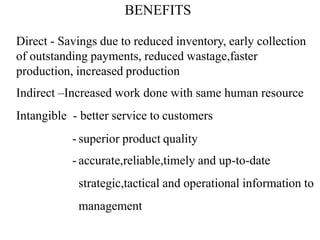 BENEFITS
Direct - Savings due to reduced inventory, early collection
of outstanding payments, reduced wastage,faster
production, increased production
Indirect –Increased work done with same human resource
Intangible - better service to customers
- superior product quality
- accurate,reliable,timely and up-to-date
strategic,tactical and operational information to
management
 