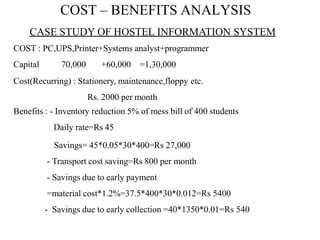 COST – BENEFITS ANALYSIS
CASE STUDY OF HOSTEL INFORMATION SYSTEM
COST : PC,UPS,Printer+Systems analyst+programmer
Capital 70,000 +60,000 =1,30,000
Cost(Recurring) : Stationery, maintenance,floppy etc.
Rs. 2000 per month
Benefits : - Inventory reduction 5% of mess bill of 400 students
Daily rate=Rs 45
Savings= 45*0.05*30*400=Rs 27,000
- Transport cost saving=Rs 800 per month
- Savings due to early payment
=material cost*1.2%=37.5*400*30*0.012=Rs 5400
- Savings due to early collection =40*1350*0.01=Rs 540
 