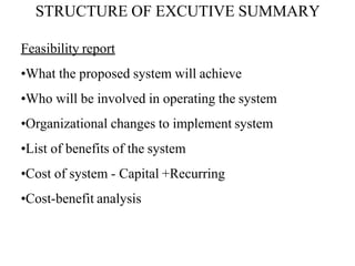 STRUCTURE OF EXCUTIVE SUMMARY
Feasibility report
•What the proposed system will achieve
•Who will be involved in operating the system
•Organizational changes to implement system
•List of benefits of the system
•Cost of system - Capital +Recurring
•Cost-benefit analysis
 