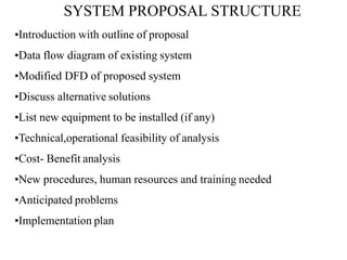 SYSTEM PROPOSAL STRUCTURE
•Introduction with outline of proposal
•Data flow diagram of existing system
•Modified DFD of proposed system
•Discuss alternative solutions
•List new equipment to be installed (if any)
•Technical,operational feasibility of analysis
•Cost- Benefit analysis
•New procedures, human resources and training needed
•Anticipated problems
•Implementation plan
 