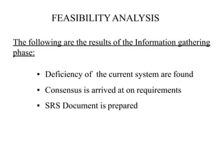 The following are the results of the Information gathering
phase:
▪ Deficiency of the current system are found
▪ Consensus is arrived at on requirements
▪ SRS Document is prepared
FEASIBILITYANALYSIS
 