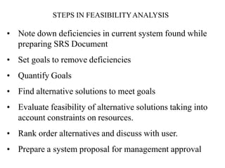 • Note down deficiencies in current system found while
preparing SRS Document
• Set goals to remove deficiencies
• Quantify Goals
• Find alternative solutions to meet goals
• Evaluate feasibility of alternative solutions taking into
account constraints on resources.
• Rank order alternatives and discuss with user.
• Prepare a system proposal for management approval
STEPS IN FEASIBILITYANALYSIS
 