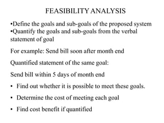 ▪Define the goals and sub-goals of the proposed system
▪Quantify the goals and sub-goals from the verbal
statement of goal
For example: Send bill soon after month end
Quantified statement of the same goal:
Send bill within 5 days of month end
▪ Find out whether it is possible to meet these goals.
▪ Determine the cost of meeting each goal
▪ Find cost benefit if quantified
FEASIBILITYANALYSIS
 