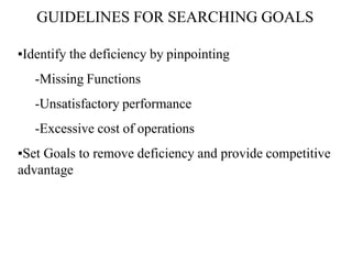 GUIDELINES FOR SEARCHING GOALS
▪Identify the deficiency by pinpointing
-Missing Functions
-Unsatisfactory performance
-Excessive cost of operations
▪Set Goals to remove deficiency and provide competitive
advantage
 
