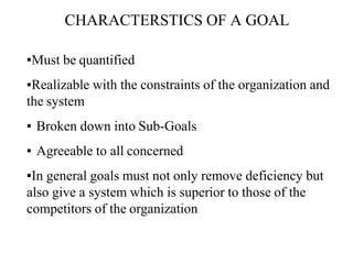 CHARACTERSTICS OF A GOAL
▪Must be quantified
▪Realizable with the constraints of the organization and
the system
▪ Broken down into Sub-Goals
▪ Agreeable to all concerned
▪In general goals must not only remove deficiency but
also give a system which is superior to those of the
competitors of the organization
 