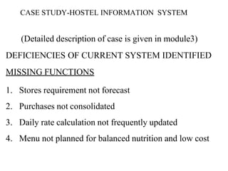 CASE STUDY-HOSTEL INFORMATION SYSTEM
(Detailed description of case is given in module3)
DEFICIENCIES OF CURRENT SYSTEM IDENTIFIED
MISSING FUNCTIONS
1. Stores requirement not forecast
2. Purchases not consolidated
3. Daily rate calculation not frequently updated
4. Menu not planned for balanced nutrition and low cost
 