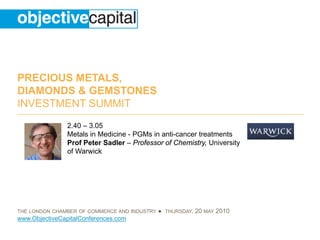 PRECIOUS METALS,
DIAMONDS & GEMSTONES
INVESTMENT SUMMIT
                2.40 – 3.05
                Metals in Medicine - PGMs in anti-cancer treatments
                Prof Peter Sadler – Professor of Chemistry, University
                of Warwick




THE LONDON CHAMBER OF COMMERCE AND INDUSTRY   ● THURSDAY, 20 MAY 2010
www.ObjectiveCapitalConferences.com
 